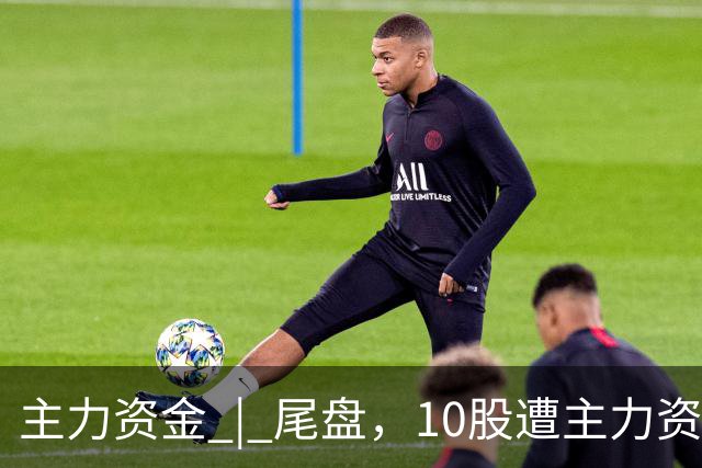主力资金 | 尾盘，10股遭主力资金抛售超1亿元