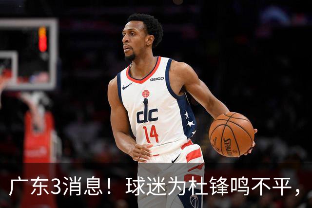 广东3消息！球迷为杜锋鸣不平，胡明轩展现领袖气质，王仕鹏预言成真